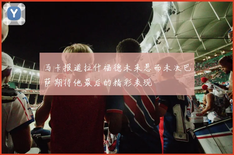 马卡报道拉什福德未来悬而未决巴萨期待他最后的精彩表现