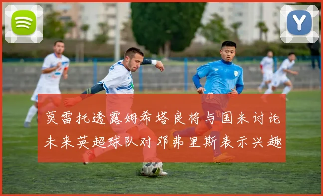 莫雷托透露姆希塔良将与国米讨论未来英超球队对邓弗里斯表示兴趣