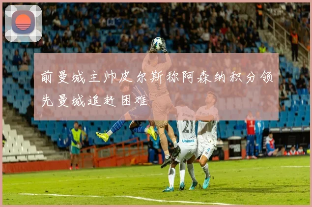 前曼城主帅皮尔斯称阿森纳积分领先曼城追赶困难
