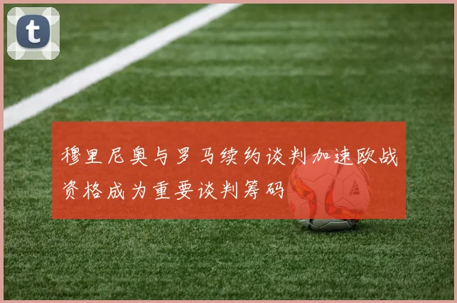 穆里尼奥与罗马续约谈判加速欧战资格成为重要谈判筹码