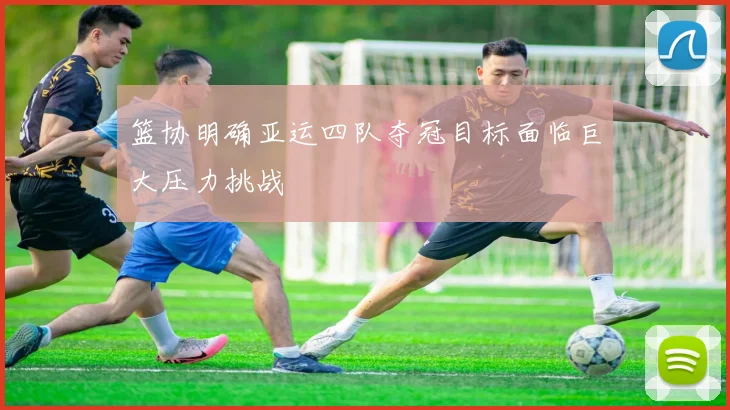篮协明确亚运四队夺冠目标面临巨大压力挑战