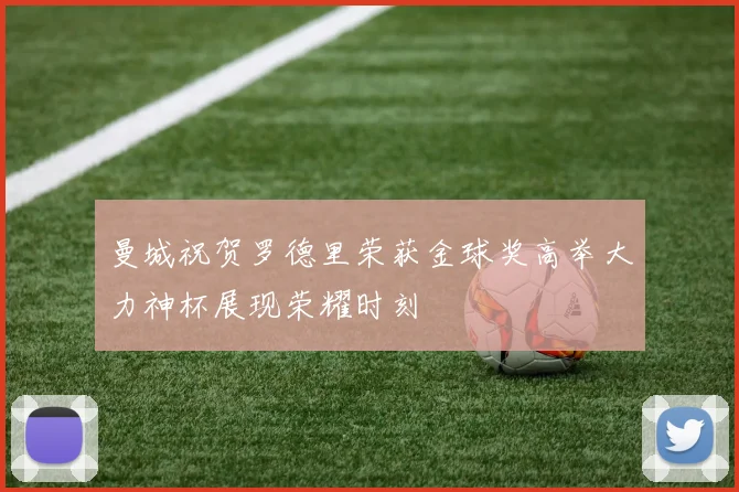 曼城祝贺罗德里荣获金球奖高举大力神杯展现荣耀时刻