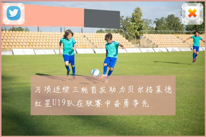 万项连续三轮首发助力贝尔格莱德红星U19队在联赛中奋勇争先