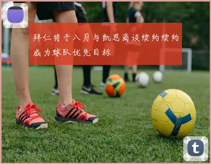 拜仁将于八月与凯恩商谈续约续约成为球队优先目标