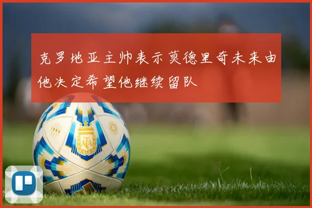 克罗地亚主帅表示莫德里奇未来由他决定希望他继续留队
