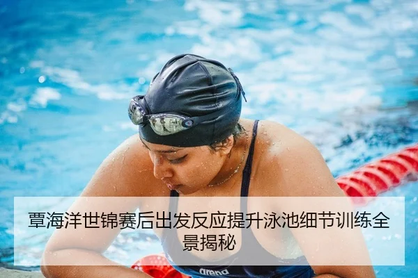 覃海洋世锦赛后出发反应提升泳池细节训练全景揭秘